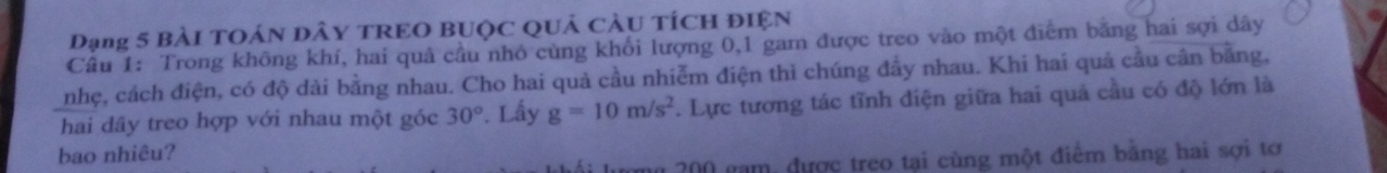 Dạng 5 BàI TOÁN DÂY TREO BUQC QUả CÂU TÍCH ĐIệN 
Câu 1: Trong không khí, hai quả cầu nhỏ cùng khổi lượng 0, 1 gam được treo vào một điễm băng hai sợi dây 
nhẹ, cách điện, có độ dài bằng nhau. Cho hai quả cầu nhiễm điện thì chúng đầy nhau. Khi hai quả cầu cân bằng, 
hai dây treo hợp với nhau một góc 30°. Lấy g=10m/s^2. Lực tương tác tĩnh điện giữa hai quả cầu có độ lớn là 
bao nhiêu?
200 gam, được treo tại cùng một điểm bằng hai sợi tơ