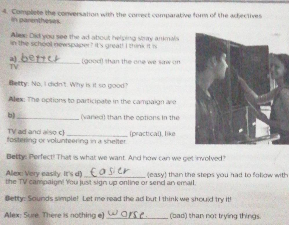 Complete the conversation with the correct comparative form of the adjectives 
in parentheses. 
Alex: Did you see the ad about helping stray animals 
in the school newspaper? It's great! I think it is 
a)_ 
(good) than the one we saw on 
TV 
Betty: No, I didn't. Why is it so good? 
Alex: The options to participate in the campaign are 
b)_ 
(varied) than the options in the 
TV ad and also c) _(practical), like 
fostering or volunteering in a shelter. 
Betty: Perfect! That is what we want. And how can we get involved? 
Alex: Very easily. It's d) _(easy) than the steps you had to follow with 
the TV campaign! You just sign up online or send an email. 
Betty: Sounds simple! Let me read the ad but I think we should try it! 
Alex: Sure There is nothing e) _(bad) than not trying things