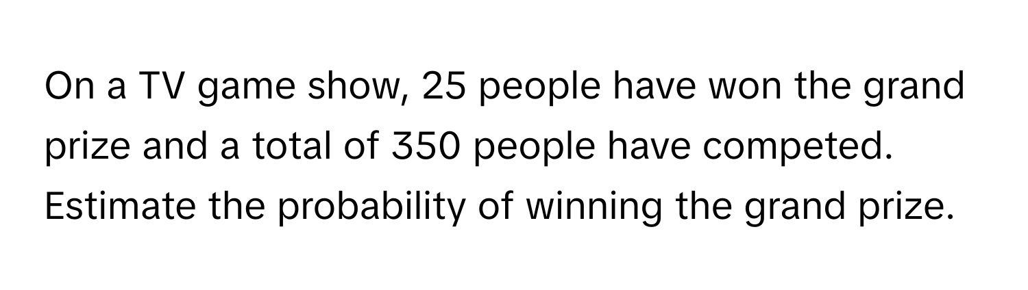 On a TV game show, 25 people have won the grand prize and a total of 350 people have competed. Estimate the probability of winning the grand prize.