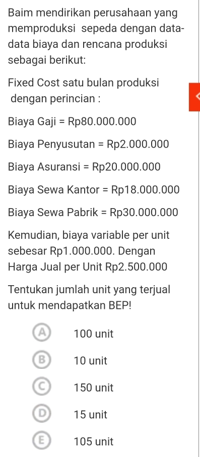 Baim mendirikan perusahaan yang
memproduksi sepeda dengan data-
data biaya dan rencana produksi
sebagai berikut:
Fixed Cost satu bulan produksi
dengan perincian :
Biaya Gaji=Rp80.000.000
Biaya Penyusutan =Rp2.000.000
Biaya Asuransi =Rp20.000.000
Biaya Sewa Kantor =Rp18.000.000
Biaya Sewa Pabrik =Rp30.000.000
Kemudian, biaya variable per unit
sebesar Rp1.000.000. Dengan
Harga Jual per Unit Rp2.500.000
Tentukan jumlah unit yang terjual
untuk mendapatkan BEP!
a 100 unit
B 10 unit
C 150 unit
D) 15 unit
E 105 unit