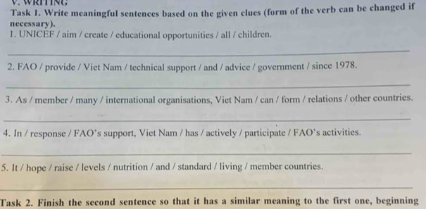 Task 1. Write meaningful sentences based on the given clues (form of the verb can be changed if 
necessary). 
1. UNICEF / aim / create / educational opportunities / all / children. 
_ 
2. FAO / provide / Viet Nam / technical support / and / advice / government / since 1978. 
_ 
3. As / member / many / international organisations, Viet Nam / can / form / relations / other countries. 
_ 
4. In / response / FAO’s support, Viet Nam / has / actively / participate / FAO’s activities. 
_ 
5. It / hope / raise / levels / nutrition / and / standard / living / member countries. 
_ 
Task 2. Finish the second sentence so that it has a similar meaning to the first one, beginning