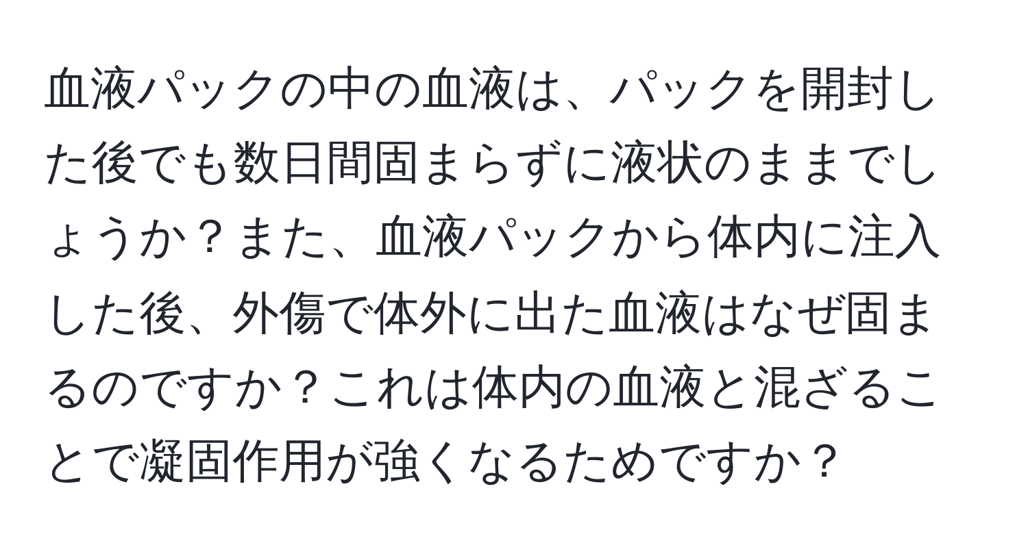 血液パックの中の血液は、パックを開封した後でも数日間固まらずに液状のままでしょうか？また、血液パックから体内に注入した後、外傷で体外に出た血液はなぜ固まるのですか？これは体内の血液と混ざることで凝固作用が強くなるためですか？