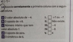 e) |-1|=
14 Associe corretamente a primeira coluna com a segun-
da coluna.
O valor absoluto de −4. 1. □ +7 ou -7
□ Não existe.
5 O oposto de +8. II. 'II □ -6
Número inteiro que tem
valor absoluto 7. IV. □ -8
d O oposto de zero. V. □ 4
é O simétrico de 6.