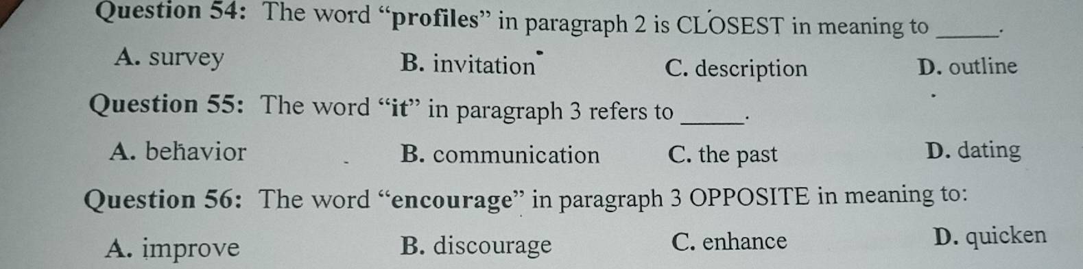 The word “profiles” in paragraph 2 is CLOSEST in meaning to_
A. survey B. invitation C. description D. outline
Question 55: The word “it” in paragraph 3 refers to _.
A. behavior B. communication C. the past D. dating
Question 56: The word “encourage” in paragraph 3 OPPOSITE in meaning to:
A. improve B. discourage C. enhance D. quicken