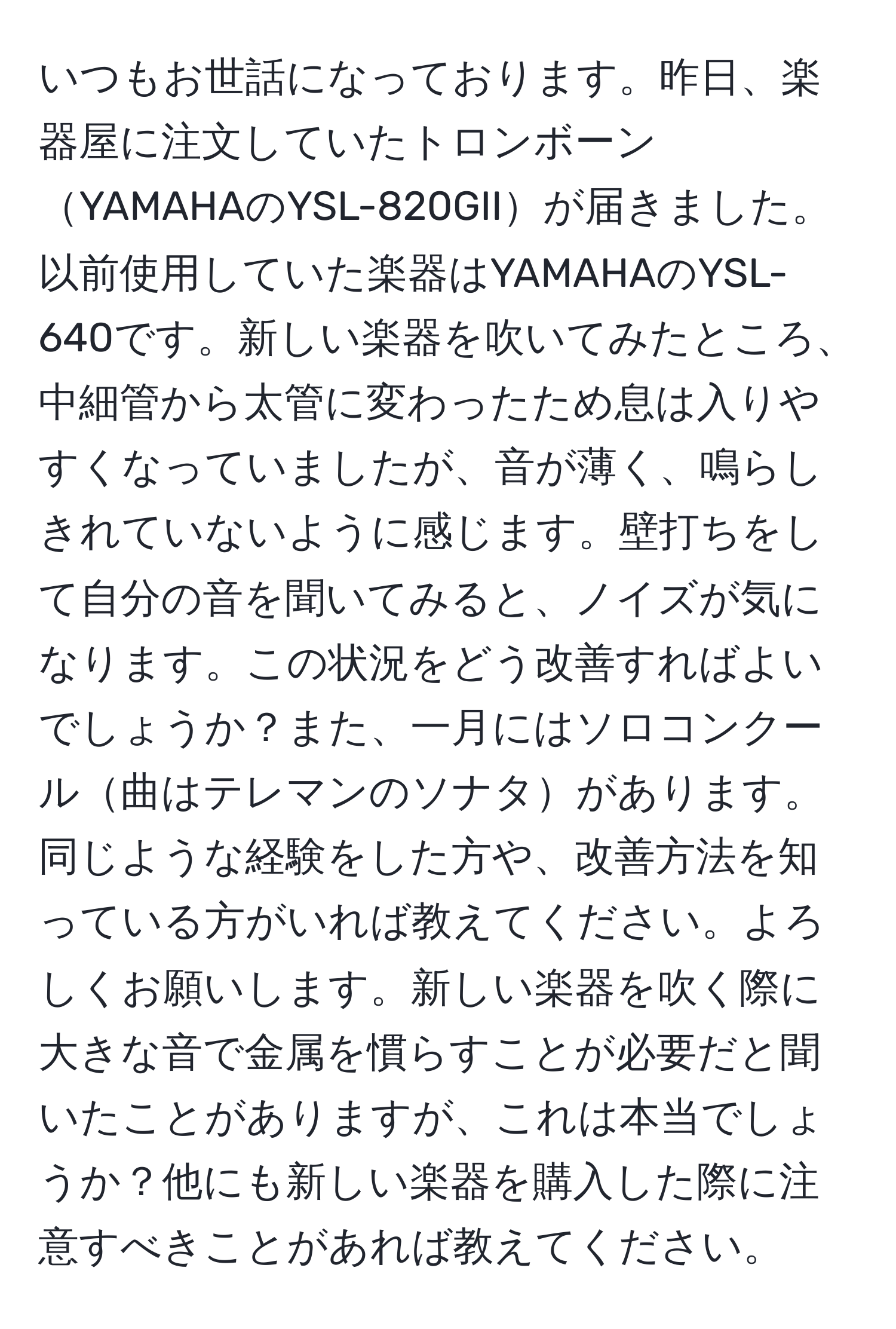 いつもお世話になっております。昨日、楽器屋に注文していたトロンボーンYAMAHAのYSL-820GIIが届きました。以前使用していた楽器はYAMAHAのYSL-640です。新しい楽器を吹いてみたところ、中細管から太管に変わったため息は入りやすくなっていましたが、音が薄く、鳴らしきれていないように感じます。壁打ちをして自分の音を聞いてみると、ノイズが気になります。この状況をどう改善すればよいでしょうか？また、一月にはソロコンクール曲はテレマンのソナタがあります。同じような経験をした方や、改善方法を知っている方がいれば教えてください。よろしくお願いします。新しい楽器を吹く際に大きな音で金属を慣らすことが必要だと聞いたことがありますが、これは本当でしょうか？他にも新しい楽器を購入した際に注意すべきことがあれば教えてください。