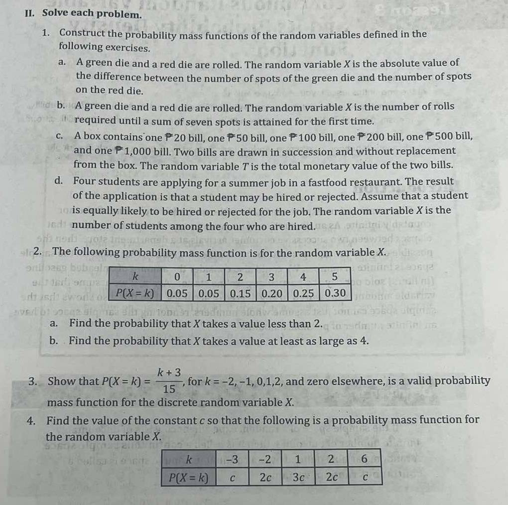 Solve each problem.
1. Construct the probability mass functions of the random variables defined in the
following exercises.
a. A green die and a red die are rolled. The random variable X is the absolute value of
the difference between the number of spots of the green die and the number of spots
on the red die.
b. A green die and a red die are rolled. The random variable X is the number of rolls
required until a sum of seven spots is attained for the first time.
c. A box contains one P20 bill, one P50 bill, one P100 bill, one P200 bill, one P500 bill,
and one P 1,000 bill. Two bills are drawn in succession and without replacement
from the box. The random variable T is the total monetary value of the two bills.
d. Four students are applying for a summer job in a fastfood restaurant. The result
of the application is that a student may be hired or rejected. Assume that a student
is equally likely to be hired or rejected for the job. The random variable X is the
number of students among the four who are hired.
2. The following probability mass function is for the random variable X.
a. Find the probability that X takes a value less than 2.
b. Find the probability that X takes a value at least as large as 4.
3. Show that P(X=k)= (k+3)/15  , for k=-2,-1,0,1,2 , and zero elsewhere, is a valid probability
mass function for the discrete random variable X.
4. Find the value of the constant c so that the following is a probability mass function for
the random variable X.