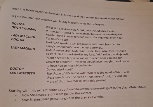 Read the following extract from Act 5, Scene 1 and then answer the question that follows. 
A gentlewoman and a doctor watch Lady Macbeth while she is sleeping 
DOCTOR 
GENTLEWOMAN What is it she does now? Look, how she rubs her hands. 
It is an accustomed action with her to seem thus washing her 
LADY MACBETH hands. I have known her continue in this a quarter of an hour. 
Yet here's a spot. 
DOCTOR Hark! She speaks. I will set down what comes from her, to 
LADY MACBETH satisfy my remembrance the more strongly. 
Out, damned spot! Out, I say!—One, two. Why, then, ’tis time 
to do ’t. Hell is murky!—Fie, my lord, fie! A soldier, and afeard? 
What need we fear who knows it, when none can call our 
power to account?—Yet who would have thought the old man 
to have had so much blood in him. 
DOCTOR Do you mark that? 
LADY MACBETH The thane of Fife had a wife. Where is she now?—What, will 
these hands ne'er be clean?—No more o' that, my lord, no 
more o' that. You mar all with this starting. 
Starting with this extract, write about how Shakespeare presents guilt in the play. Write about 
How Shakespeare presents guilt in this extract 
how Shakespeare presents guilt in the play as a whole..