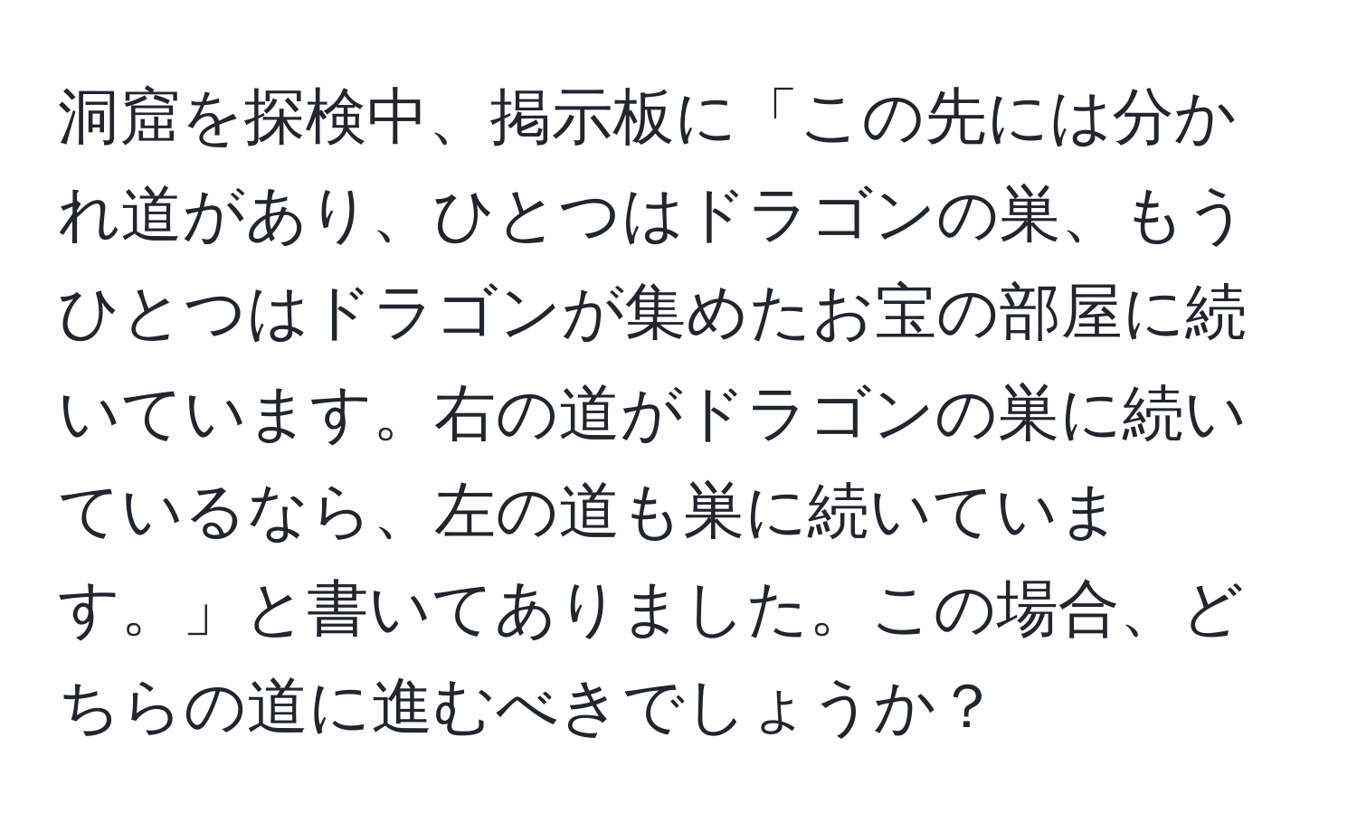 洞窟を探検中、掲示板に「この先には分かれ道があり、ひとつはドラゴンの巣、もうひとつはドラゴンが集めたお宝の部屋に続いています。右の道がドラゴンの巣に続いているなら、左の道も巣に続いています。」と書いてありました。この場合、どちらの道に進むべきでしょうか？