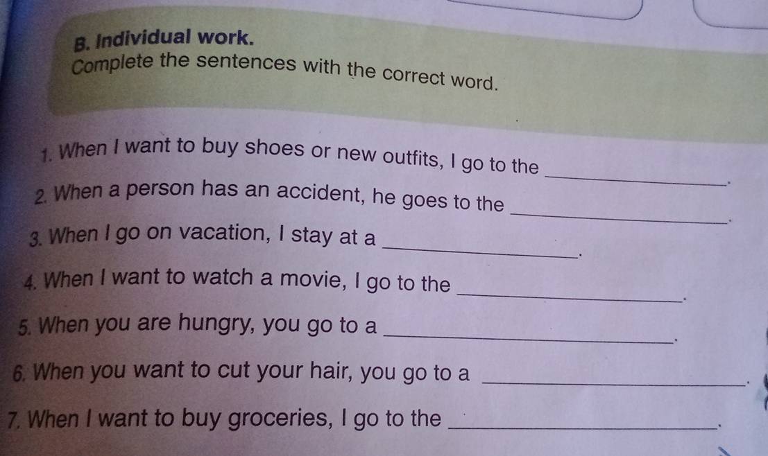 Individual work. 
Complete the sentences with the correct word. 
_ 
1. When I want to buy shoes or new outfits, I go to the 
. 
_ 
2. When a person has an accident, he goes to the 
_ 
3. When I go on vacation, I stay at a 
_. 
_ 
4. When I want to watch a movie, I go to the 
. 
_ 
5. When you are hungry, you go to a 
、. 
6. When you want to cut your hair, you go to a_ 
_. 
7. When I want to buy groceries, I go to the_