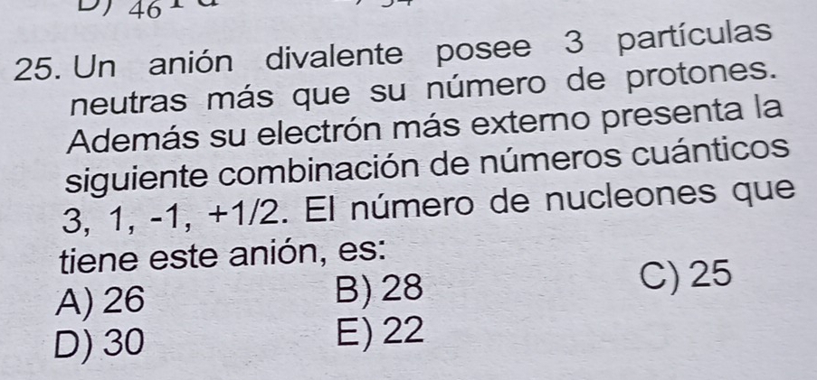 46
25. Un anión divalente posee 3 partículas
neutras más que su número de protones.
Además su electrón más externo presenta la
siguiente combinación de números cuánticos
3, 1, -1, +1/2. El número de nucleones que
tiene este anión, es:
A) 26 B) 28 C) 25
D) 30 E) 22