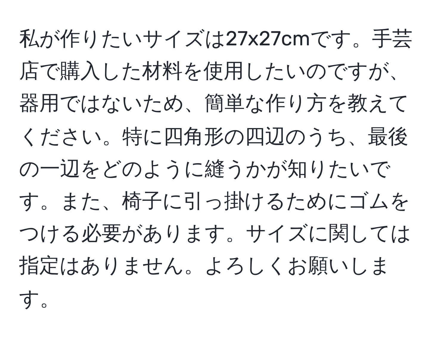 私が作りたいサイズは27x27cmです。手芸店で購入した材料を使用したいのですが、器用ではないため、簡単な作り方を教えてください。特に四角形の四辺のうち、最後の一辺をどのように縫うかが知りたいです。また、椅子に引っ掛けるためにゴムをつける必要があります。サイズに関しては指定はありません。よろしくお願いします。