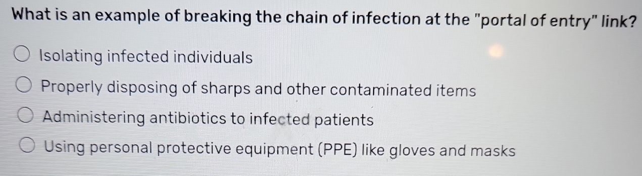 What is an example of breaking the chain of infection at the "portal of entry" link?
Isolating infected individuals
Properly disposing of sharps and other contaminated items
Administering antibiotics to infected patients
Using personal protective equipment (PPE) like gloves and masks