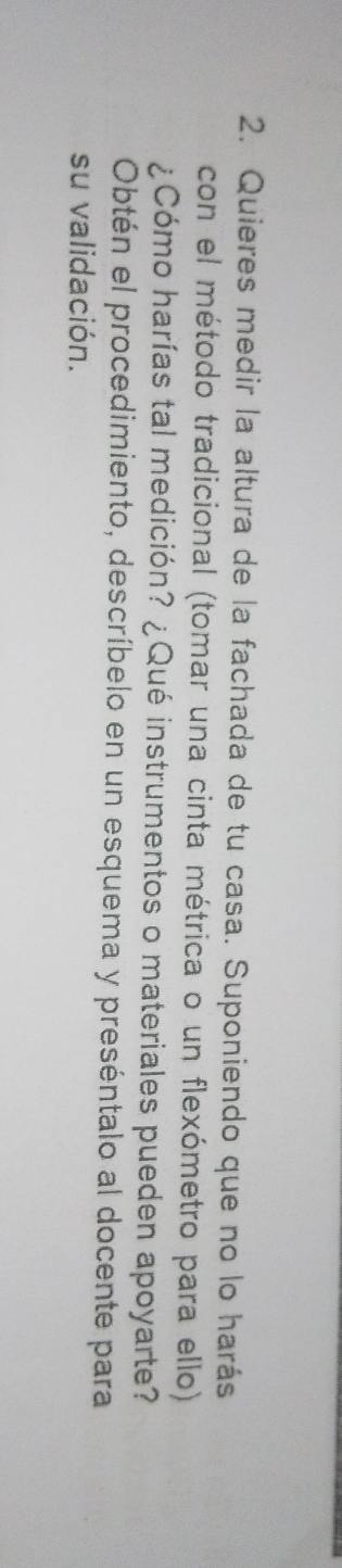 Quieres medir la altura de la fachada de tu casa. Suponiendo que no lo harás 
con el método tradicional (tomar una cinta métrica o un flexómetro para ello) 
¿Cómo harías tal medición? ¿Qué instrumentos o materiales pueden apoyarte? 
Obtén el procedimiento, descríbelo en un esquema y preséntalo al docente para 
su validación.