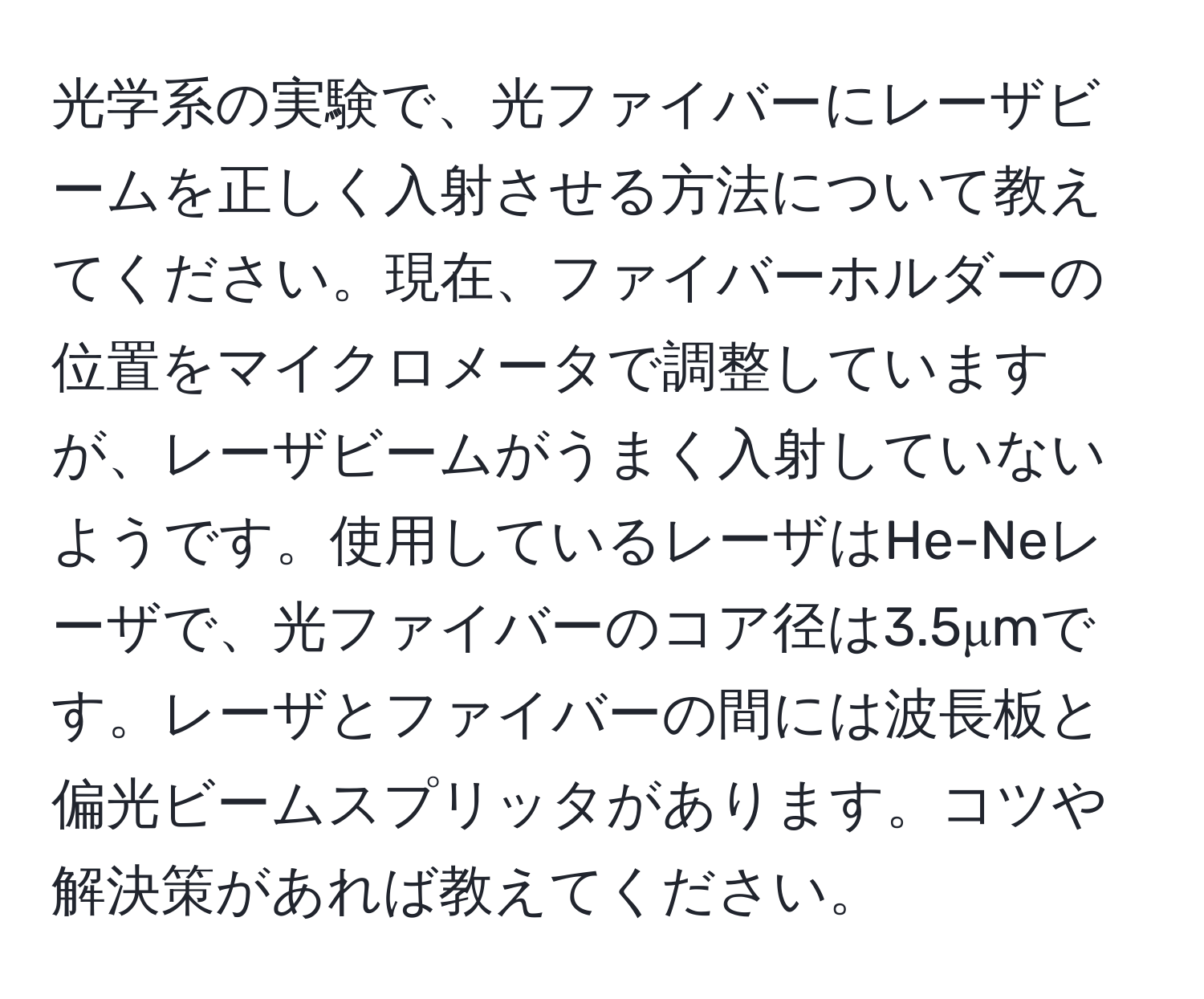 光学系の実験で、光ファイバーにレーザビームを正しく入射させる方法について教えてください。現在、ファイバーホルダーの位置をマイクロメータで調整していますが、レーザビームがうまく入射していないようです。使用しているレーザはHe-Neレーザで、光ファイバーのコア径は3.5μmです。レーザとファイバーの間には波長板と偏光ビームスプリッタがあります。コツや解決策があれば教えてください。