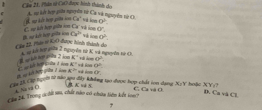 Cầu 21. Phân tử CaO được hình thành do
C A. sự kết hợp giữa nguyên tứ Ca và nguyên tử O,
B. sự kết hợp giữa ion Ca* và ion O^(2-).
C. sự kết hợp giữa ion Ca' và ion 0^4.
D. sự kết hợp giữa ion Ca^(2+) và ion O^(2-). 
Câu 22. Phảo tử Kỳ O 0 được hình thành do
A. sự kết hợp giữa 2 nguyên tứ K và nguyên tử O.
B. sự kết hợp giữa 2 ion K^+ và ion O^2.
C. sự kết hợp giữa 1 ion K^+ và ion O^2 :
D. sự kết hợp giữa 1 ion K^(2+) và ion O : 
Cầu 23, Cặp ngyời tử nào sau đây không tạo được hợp chất ion dạng X_2Y hoặc XY₂?
A. Na và O.
B. K và S. C. Ca và O.
D. Ca và Cl.
Câầu 24. Trong c ất sau, chất nào có chứa liên kết ion?
7