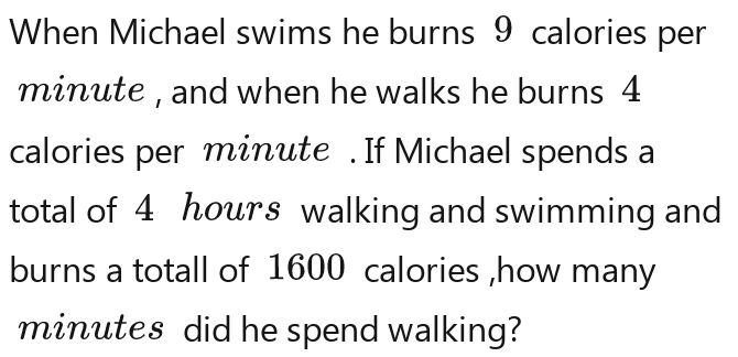 When Michael swims he burns 9 calories per
minute , and when he walks he burns 4
calories per minute. If Michael spends a 
total of 4 hours walking and swimming and 
burns a totall of 1600 calories ,how many
minutes did he spend walking?