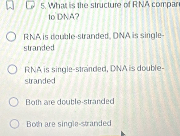 What is the structure of RNA compar
to DNA?
RNA is double-stranded, DNA is single-
stranded
RNA is single-stranded, DNA is double-
stranded
Both are double-stranded
Both are single-stranded