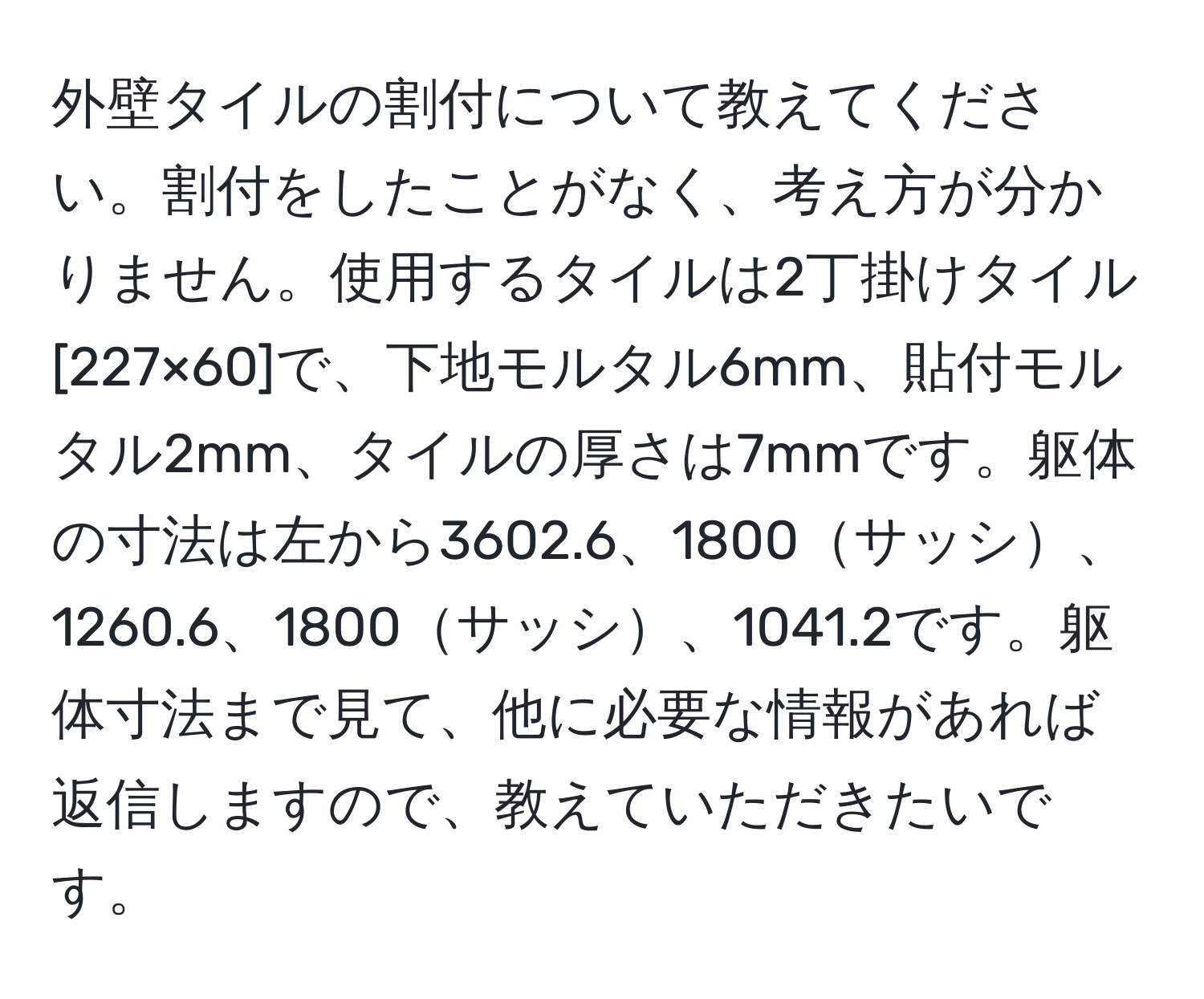 外壁タイルの割付について教えてください。割付をしたことがなく、考え方が分かりません。使用するタイルは2丁掛けタイル[227×60]で、下地モルタル6mm、貼付モルタル2mm、タイルの厚さは7mmです。躯体の寸法は左から3602.6、1800サッシ、1260.6、1800サッシ、1041.2です。躯体寸法まで見て、他に必要な情報があれば返信しますので、教えていただきたいです。