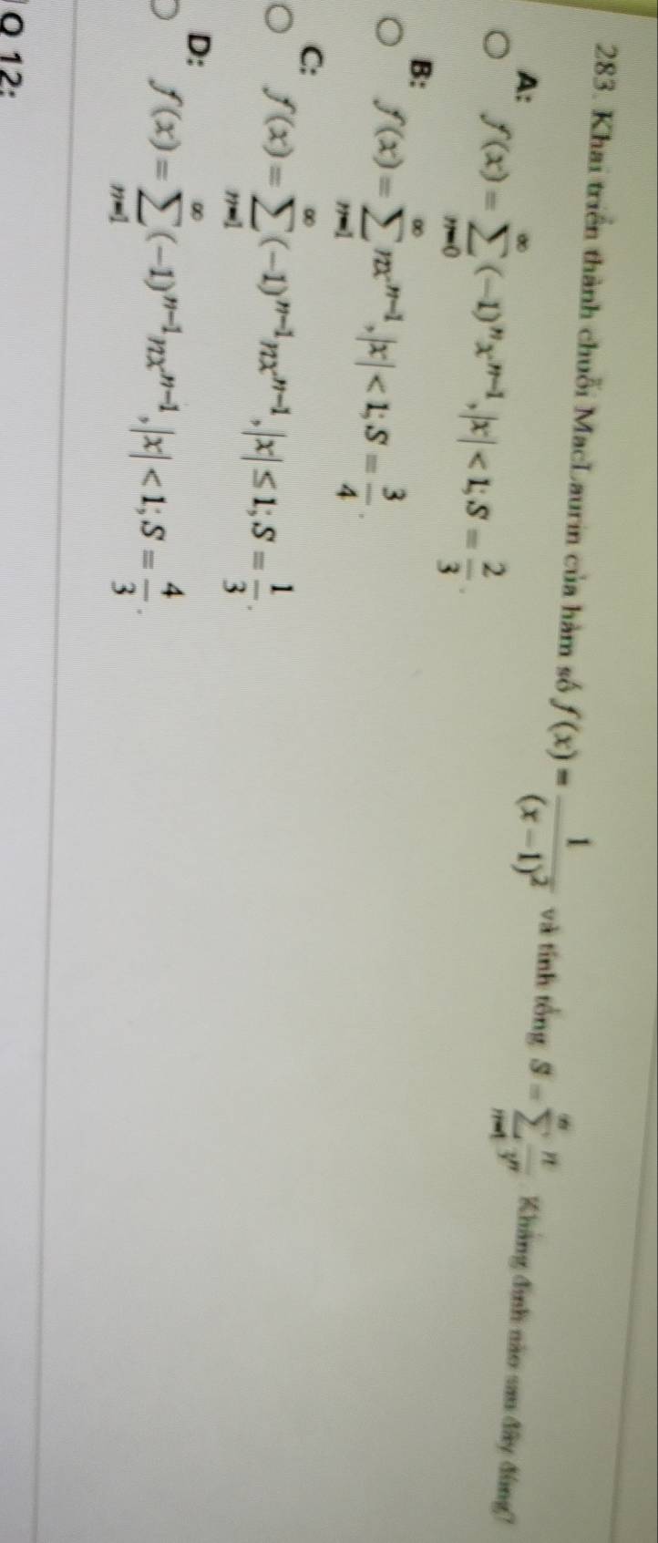 Khai triển thành chuỗi MacLaurin của hàm số f(x)=frac 1(x-1)^2 và tính tổng S=sumlimits _(n=1)^(∈fty) n/3^n  Kháng đình nào sau đây đùng?
A: f(x)=sumlimits _(n=0)^(∈fty)(-1)^nx^(n-1), |x|<1</tex>; S= 2/3 .
B: f(x)=sumlimits _(n=1)^(∈fty)nx^(n-1), |x|<1</tex>; S= 3/4 .
C: f(x)=sumlimits _(m=1)^(∈fty)(-1)^m-1π x^(m-1), |x|≤ 1; S= 1/3 .
D: f(x)=sumlimits _(m=1)^(∈fty)(-1)^nx^(nx^n-1), |x|<1</tex>; S= 4/3 .
O 12: