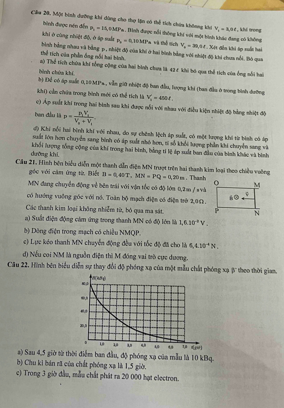 Một bình dưỡng khí dùng cho thợ lặn có thể tích chứa khônng khí V_1=3,0ell , khí trong
bình được nén đến p_1=15,0MPa. Bình được nối thông khí với một bình khác đang có không
khí ở cùng nhiệt độ, ở áp suất p_o=0,10MPa và thể tích V_o=39,0ell. Xét đến khi áp suất hai
bình bằng nhau và bằng p, nhiệt độ của khí ở hai bình bằng với nhiệt độ khi chưa nối. Bỏ qua
thể tích của phần ống nối hai bình.
a) Thể tích chứa khí tổng cộng của hai bình chưa là 42ℓ khi bỏ qua thể tích của ống nối hai
bình chứa khí.
b) Để có áp suất 0,10 MPa , vẫn giữ nhiệt độ ban đầu, lượng khí (ban đầu ở trong bình dưỡng
khí) cần chứa trong bình mới có thể tích là V_1^(,=450ell .
c) Áp suất khí trong hai bình sau khi được nối với nhau với điều kiện nhiệt độ bằng nhiệt độ
ban đầu là p=frac P_1)V_1V_0+V_1.
d) Khi nối hai bình khí với nhau, do sự chênh lệch áp suất, có một lượng khí từ bình có áp
suất lớn hơn chuyển sang bình có áp suất nhỏ hơn, tỉ số khối lượng phần khí chuyển sang và
khối lượng tổng cộng của khí trong hai bình, bằng tỉ lệ áp suất ban đầu của bình khác và bình
dưỡng khí.
Câu 21. Hình bên biểu diễn một thanh dẫn điện MN trượt trên hai thanh kim loại theo chiều vuông
góc với cảm ứng từ. Biết B=0,40T,MN=PQ=0,20m. Thanh
MN đang chuyển động về bên trái với vận tốc có độ lớn 0,2m / svà
có hướng vuông góc với nó. Toàn bộ mạch điện có điện trở 2,0Ω.
Các thanh kim loại không nhiễm từ, bỏ qua ma sát. 
a) Suất điện động cảm ứng trong thanh MN có độ lớn là 1,6.10^(-2)V.
b) Dòng điện trong mạch có chiều NMQP.
c) Lực kéo thanh MN chuyển động đều với tốc độ đã cho là 6,4.10^(-4)N.
d) Nếu coi NM là nguồn điện thì M đóng vai trò cực dương.
Câu 22. Hình bên biểu diễn sự thay đổi độ phóng xạ của một mẫu chất phóng xạ β¯ theo thời gian.
a) Sau 4,5 giờ từ thời điểm ban đầu, độ phóng xạ của mẫu là 10 kBq.
b) Chu kì bán rã của chất phóng xạ là 1,5 giờ.
c) Trong 3 giờ đầu, mẫu chất phát ra 20 000 hạt electron.