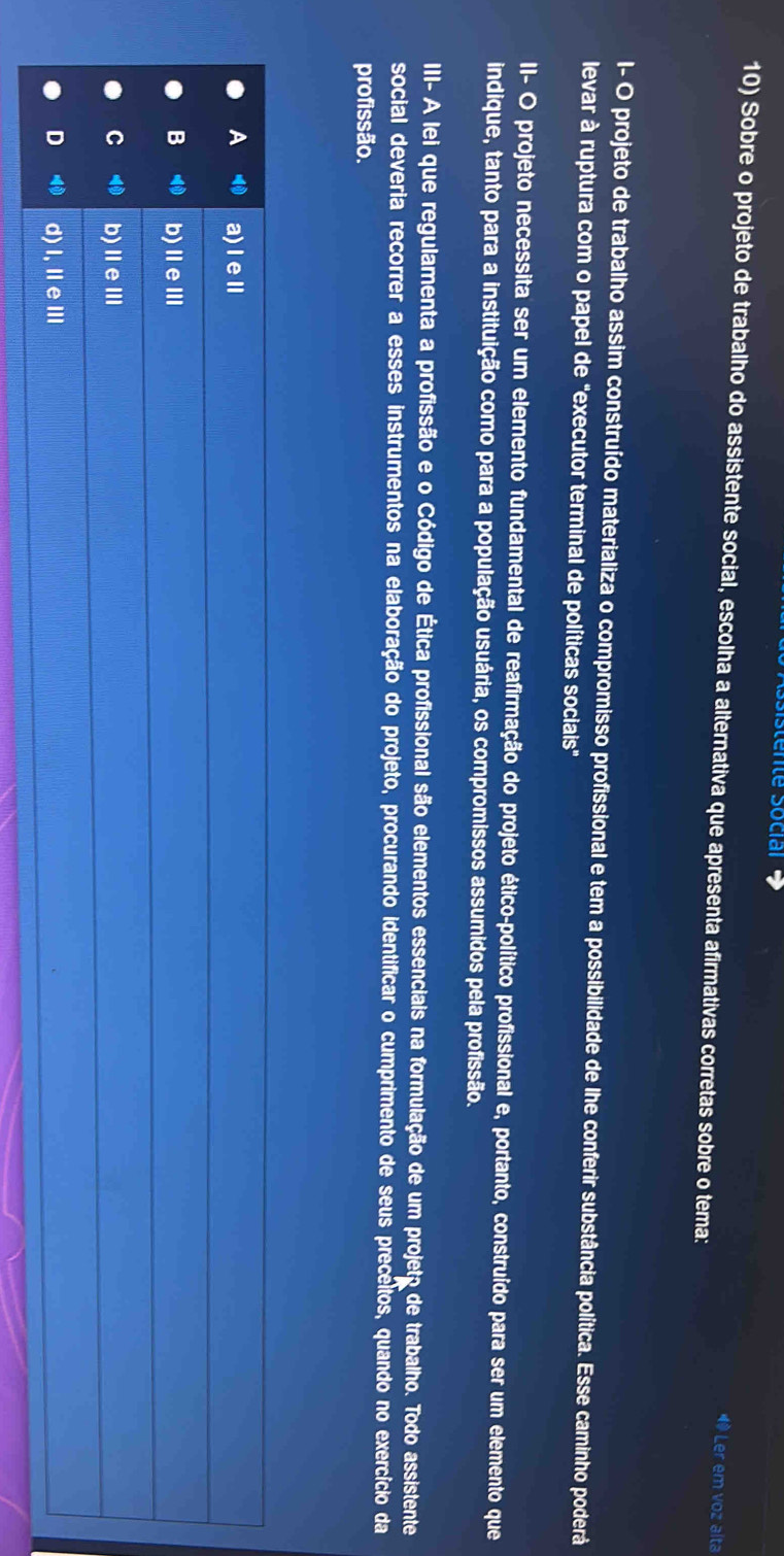 stente Sociar 
10) Sobre o projeto de trabalho do assistente social, escolha a alternativa que apresenta afirmativas corretas sobre o tema:
1 Ler em voz alta
I- O projeto de trabalho assim construído materializa o compromisso profissional e tem a possibilidade de lhe conferir substância política. Esse caminho poderá
levar à ruptura com o papel de "executor terminal de políticas sociais"
II- O projeto necessita ser um elemento fundamental de reafirmação do projeto ético-político profissional e, portanto, construído para ser um elemento que
indique, tanto para a instituição como para a população usuária, os compromissos assumidos pela profissão.
III- A lei que regulamenta a profissão e o Código de Ética profissional são elementos essenciais na formulação de um projeto de trabalho. Todo assistente
social deveria recorrer a esses instrumentos na elaboração do projeto, procurando identificar o cumprimento de seus precéitos, quando no exercício da
profissão.
A 40 a)ⅠeⅡ
B ⑩ b)ⅡeⅢ
C ⑩ b)ⅡeⅢ
D ⑩ d)I,ⅡeⅢ