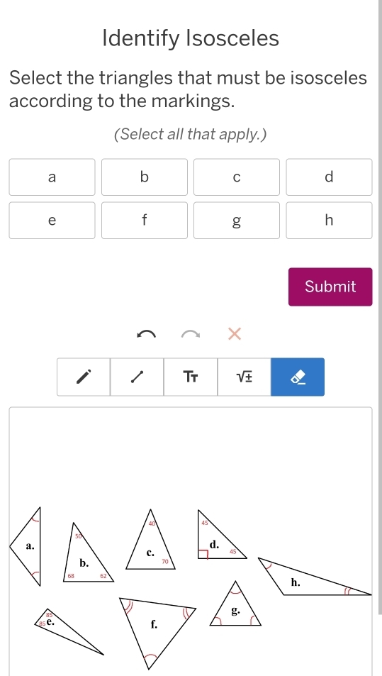 Identify Isosceles
Select the triangles that must be isosceles
according to the markings.
(Select all that apply.)
a
b
C
d
e
f
g
h
Submit
×
1 Tr sqrt(± )