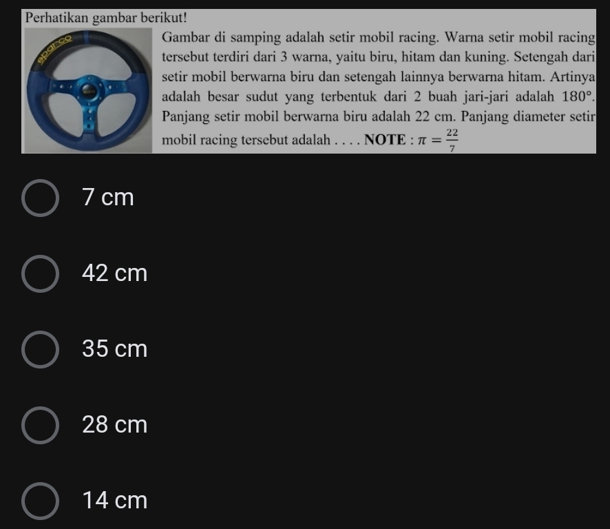 Perhatikan gambar berikut!
Gambar di samping adalah setir mobil racing. Warna setir mobil racing
tersebut terdiri dari 3 warna, yaitu biru, hitam dan kuning. Setengah dari
setir mobil berwarna biru dan setengah lainnya berwarna hitam. Artinya
adalah besar sudut yang terbentuk dari 2 buah jari-jari adalah 180°. 
Panjang setir mobil berwarna biru adalah 22 cm. Panjang diameter setir
mobil racing tersebut adalah . . . . NOTE : π = 22/7 
7 cm
42 cm
35 cm
28 cm
14 cm