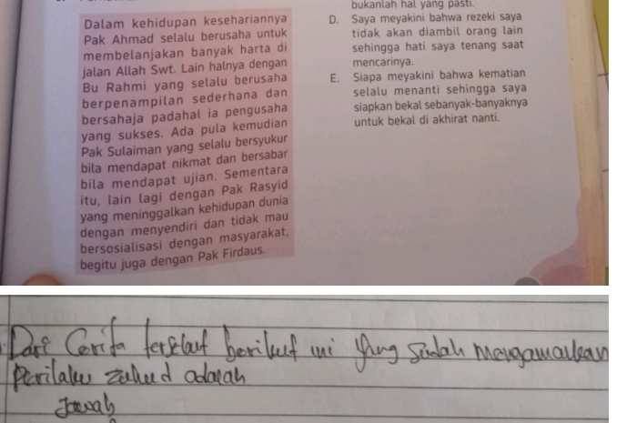 bukanlah hal yang pasti.
Dalam kehidupan kesehariannya D. Saya meyakini bahwa rezeki saya
Pak Ahmad selalu berusaha untuk tidak akan diambil orang lain 
membelanjakan banyak harta di sehingga hati saya tenang saat
jalan Allah Swt. Lain halnya dengan mencarinya.
Bu Rahmi yang selalu berusaha E. Siapa meyakini bahwa kematian
berpenampilan sederhana dan selalu menanti sehingga saya
bersahaja padahal ia pengusaha siapkan bekal sebanyak-banyaknya
yang sukses. Ada pula kemudian untuk bekal di akhirat nanti.
Pak Sulaiman yang selalu bersyukur
bila mendapat nikmat dan bersabar
bila mendapat ujian. Sementara
itu, lain lagi dengan Pak Rasyid
yang meninggalkan kehidupan dunia
dengan menyendiri dan tidak mau
bersosialisasi dengan masyarakat,
begitu juga dengan Pak Firdaus.