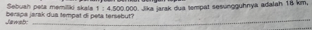 Sebuah peta memiliki skala 1:4,500.0 000. Jika jarak dua tempat sesungguhnya adalah 18 km, 
_ 
berapa jarak dua tempat di peta tersebut? 
Jawab: