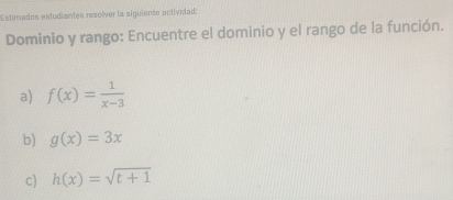 Estimados estudiantes resolver la siguiente actividad: 
Dominio y rango: Encuentre el dominio y el rango de la función. 
a) f(x)= 1/x-3 
b) g(x)=3x
c) h(x)=sqrt(t+1)