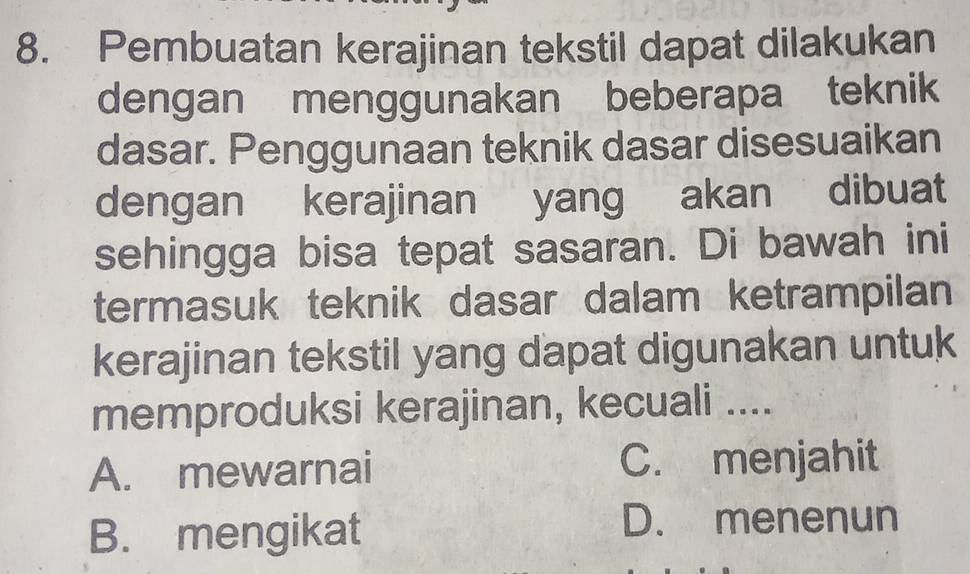 Pembuatan kerajinan tekstil dapat dilakukan
dengan menggunakan beberapa teknik
dasar. Penggunaan teknik dasar disesuaikan
dengan kerajinan yang akan dibuat
sehingga bisa tepat sasaran. Di bawah ini
termasuk teknik dasar dalam ketrampilan
kerajinan tekstil yang dapat digunakan untuk
memproduksi kerajinan, kecuali ....
A. mewarnai C. menjahit
B. mengikat
D. menenun