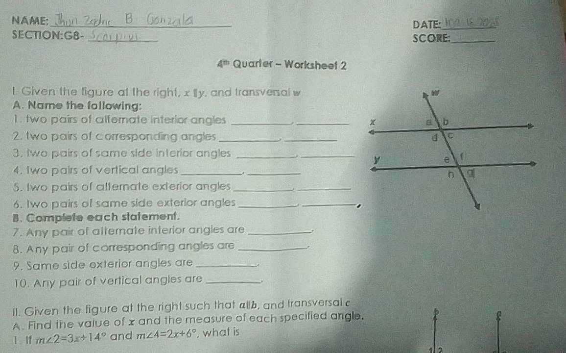 NAME:_ DATE:_
SECTION:G8- _SCORE:_
4^(th) Quarter - Worksheet 2
L. Given the ligure at the right, x Ily, and transversal w
A. Name the following:
1. two pairs of alfernate interior angles __
2. two pairs of corresponding angles_ _
3. two pairs of same side interior angles_
_
4. two pairs of vertical angles __
5. two pairs of alternate exterior angles_
_
6. two pairs of same side exterior angles __
B. Complete each statement.
7. Any pair of attemate interior angles are_
8. Any pair of corresponding angles are _.
9. Same side exterior angles are_
10. Any pair of vertical angles are_
,
Il. Given the figure at the right such that allb, and transversalc
A. Find the vaiue of x and the measure of each specified angle.
1. If m∠ 2=3x+14° and m∠ 4=2x+6° , what is
4