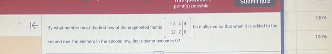 Süßmit quiz 
point(s) possible
100%
By what number must the first row of the augmented matrix beginbmatrix -344 12 12&2|&6endbmatrix be multiplied so that when it is added to the
100%
second row, the element in the second row, first column becomes 0?