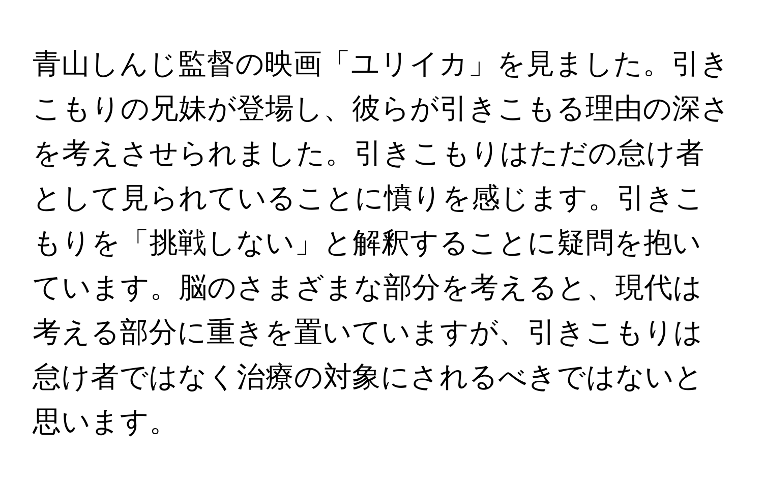 青山しんじ監督の映画「ユリイカ」を見ました。引きこもりの兄妹が登場し、彼らが引きこもる理由の深さを考えさせられました。引きこもりはただの怠け者として見られていることに憤りを感じます。引きこもりを「挑戦しない」と解釈することに疑問を抱いています。脳のさまざまな部分を考えると、現代は考える部分に重きを置いていますが、引きこもりは怠け者ではなく治療の対象にされるべきではないと思います。