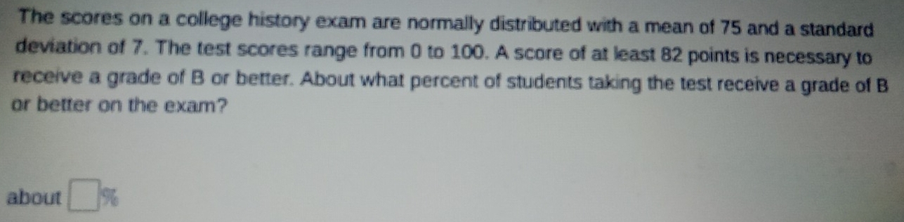 The scores on a college history exam are normally distributed with a mean of 75 and a standard 
deviation of 7. The test scores range from 0 to 100. A score of at least 82 points is necessary to 
receive a grade of B or better. About what percent of students taking the test receive a grade of B
or better on the exam? 
about □ %