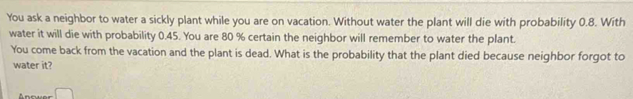 You ask a neighbor to water a sickly plant while you are on vacation. Without water the plant will die with probability 0.8. With 
water it will die with probability 0.45. You are 80 % certain the neighbor will remember to water the plant. 
You come back from the vacation and the plant is dead. What is the probability that the plant died because neighbor forgot to 
water it? 
Ancwer □