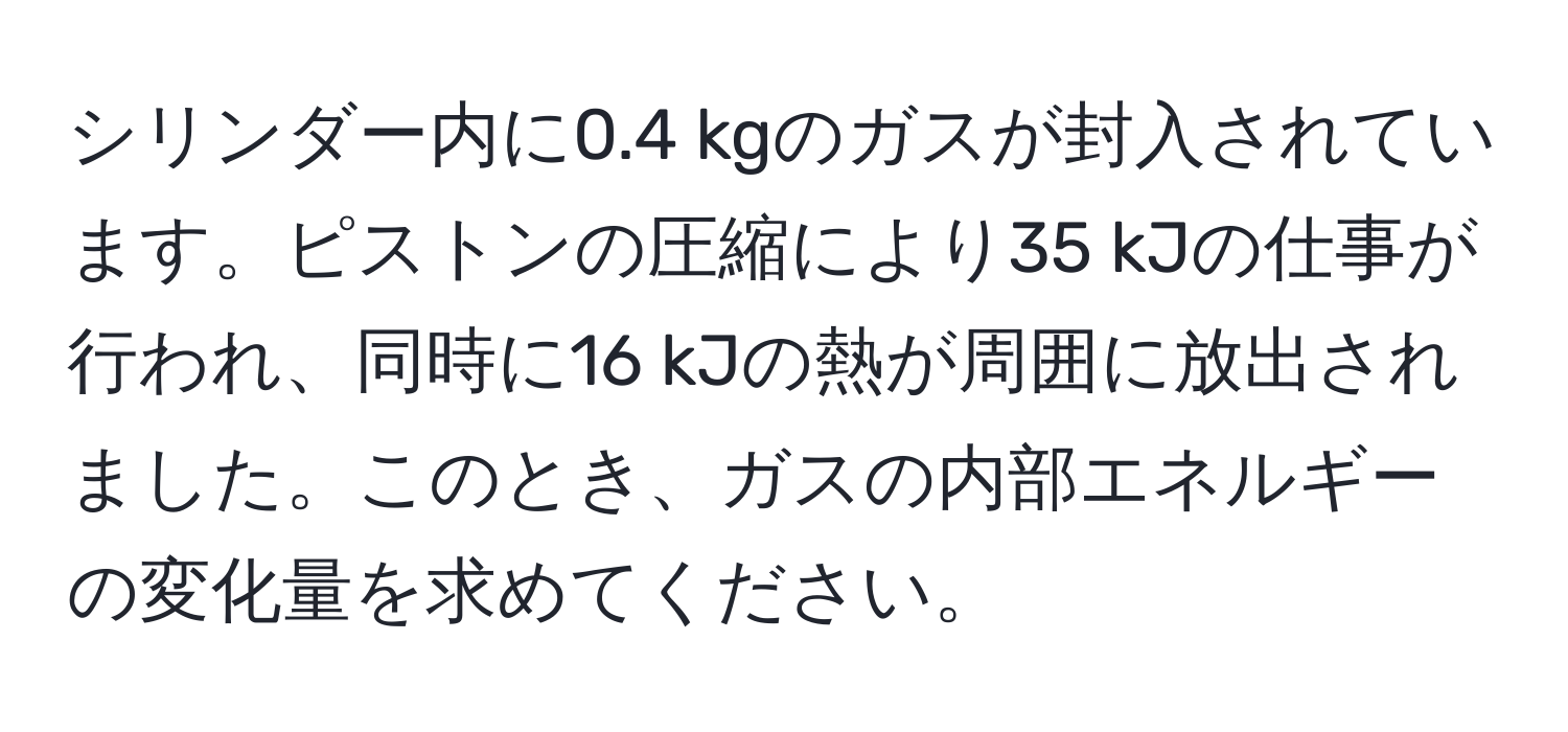 シリンダー内に0.4 kgのガスが封入されています。ピストンの圧縮により35 kJの仕事が行われ、同時に16 kJの熱が周囲に放出されました。このとき、ガスの内部エネルギーの変化量を求めてください。