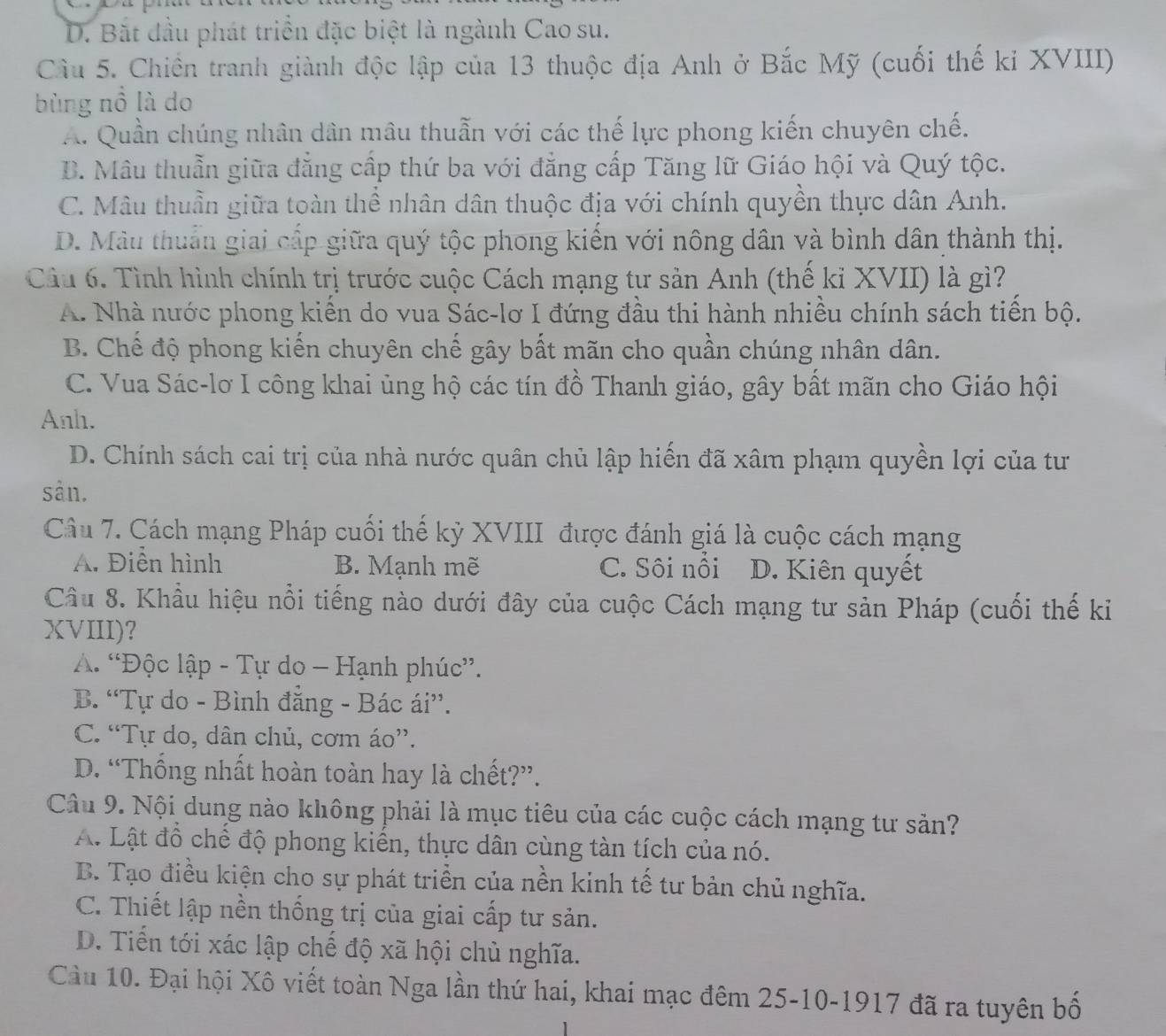 D. Bắt đầu phát triển đặc biệt là ngành Cao su.
Cầu 5. Chiến tranh giành độc lập của 13 thuộc địa Anh ở Bắc Mỹ (cuối thế ki XVIII)
bùng nồ là do
A. Quần chúng nhân dân mâu thuẫn với các thế lực phong kiến chuyên chế.
B. Mâu thuẫn giữa đẳng cấp thứ ba với đẳng cấp Tăng lữ Giáo hội và Quý tộc.
C. Mâu thuần giữa toàn thể nhân dân thuộc địa với chính quyền thực dân Anh.
D. Màu thuẩn giai cấp giữa quý tộc phong kiến với nông dân và bình dân thành thị.
Câu 6. Tình hình chính trị trước cuộc Cách mạng tư sản Anh (thế kỉ XVII) là gì?
A. Nhà nước phong kiến do vua Sác-lơ I đứng đầu thi hành nhiều chính sách tiến bộ.
B. Chế độ phong kiến chuyên chế gây bất mãn cho quần chúng nhân dân.
C. Vua Sác-lơ I công khai ủng hộ các tín đồ Thanh giáo, gây bất mãn cho Giáo hội
Anh.
D. Chính sách cai trị của nhà nước quân chủ lập hiến đã xâm phạm quyền lợi của tư
sản.
Câu 7. Cách mạng Pháp cuối thế kỷ XVIII được đánh giá là cuộc cách mạng
A. Điễn hình B. Mạnh mẽ C. Sôi nồi D. Kiên quyết
Câu 8. Khẩu hiệu nổi tiếng nào dưới đây của cuộc Cách mạng tư sản Pháp (cuối thế ki
XVIII)?
A. “Độc lập - Tự do - Hạnh phúc”.
B. “Tự do - Bình đăng - Bác ái”.
C. “Tự do, dân chủ, cơm áo”.
D. “Thống nhất hoàn toàn hay là chết?”.
Câu 9. Nội dung nào không phải là mục tiêu của các cuộc cách mạng tư sản?
A. Lật đồ chể độ phong kiển, thực dân cùng tàn tích của nó.
B. Tạo điều kiện cho sự phát triển của nền kinh tế tư bản chủ nghĩa.
C. Thiết lập nền thống trị của giai cấp tư sản.
D. Tiến tới xác lập chế độ xã hội chủ nghĩa.
Cầu 10. Đại hội Xô viết toàn Nga lần thứ hai, khai mạc đêm 25-10-1917 đã ra tuyên bố