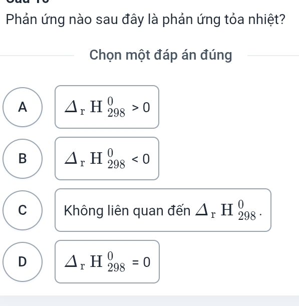 Phản ứng nào sau đây là phản ứng tỏa nhiệt?
Chọn một đáp án đúng
A △ _rH_(298)^0>0
B △ _rH_(298)^0<0</tex>
C Không liên quan đến △ _rH_(298)^0.
D △ _rH_(298)^0=0