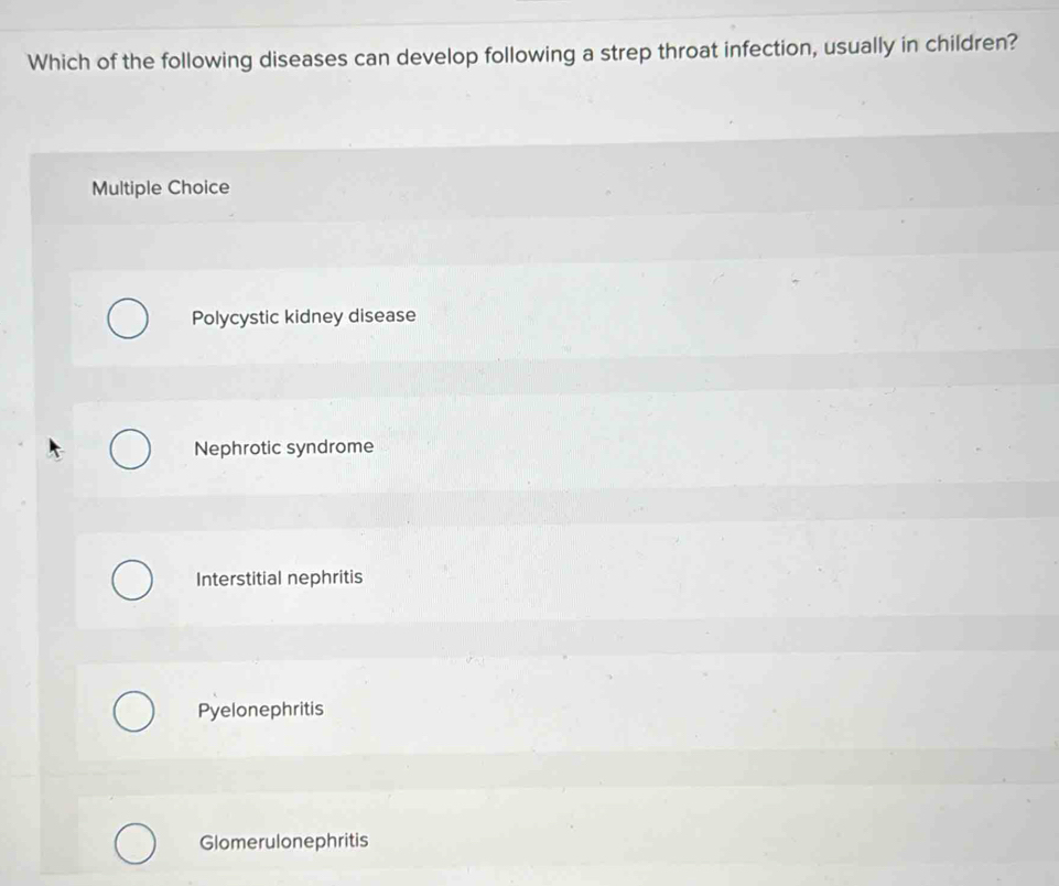 Which of the following diseases can develop following a strep throat infection, usually in children?
Multiple Choice
Polycystic kidney disease
Nephrotic syndrome
Interstitial nephritis
Pyelonephritis
Glomerulonephritis