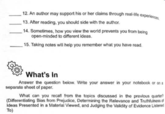 An author may support his or her claims through real-life experiences 
_13. After reading, you should side with the author. 
_14. Sometimes, how you view the world prevents you from being 
open-minded to different ideas. 
_15. Taking notes will help you remember what you have read. 
What's In 
Answer the question below. Write your answer in your notebook or on 
separate sheet of paper. 
What can you recall from the topics discussed in the previous quarler? 
(Differentiating Bias from Prejudice, Determining the Relevance and Truthfulness of 
Ideas Presented in a Material Viewed, and Judging the Validity of Evidence Listened 
To)