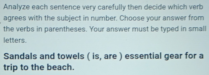 Analyze each sentence very carefully then decide which verb 
agrees with the subject in number. Choose your answer from 
the verbs in parentheses. Your answer must be typed in small 
letters. 
Sandals and towels ( is, are ) essential gear for a 
trip to the beach.