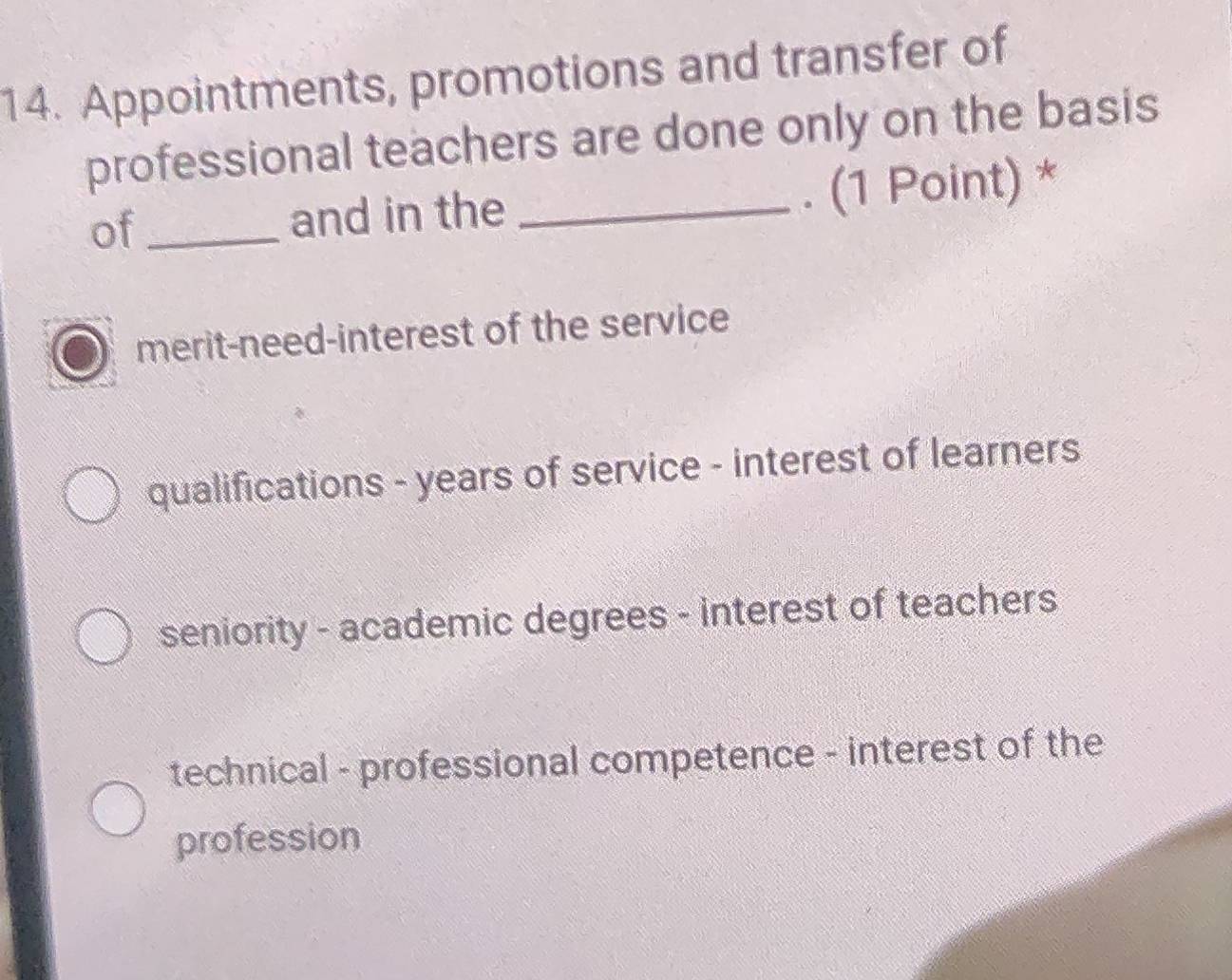 Appointments, promotions and transfer of
professional teachers are done only on the basis
of_ and in the _. (1 Point) *
merit-need-interest of the service
qualifications - years of service - interest of learners
seniority - academic degrees - interest of teachers
technical - professional competence - interest of the
profession