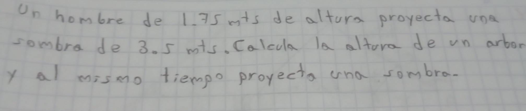 Un hombre de 1. 75 mts de altura projecta una 
sombre de 3. 5 mis. Calcula la altora de vn arbor 
y al mismo tiempo projecta cna sombra