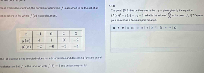 nless otherwise specified, the domain of a function f is assumed to be the set of all 4.1d) lies on the curve in the xy — plane given by the equation
The point (3,1)
al numbers x for which f(x) is a real number. (f(x))^2+g(x)=xy-1. What is the value of  dy/dx  at the point (3,1) ? Express
your answer as a decimal approximation.
B I u ;= := ,
The table above gives selected values for a differentiable and decreasing function g and
ts derivative. Let f be the function with f(3)=2 and derivative given by