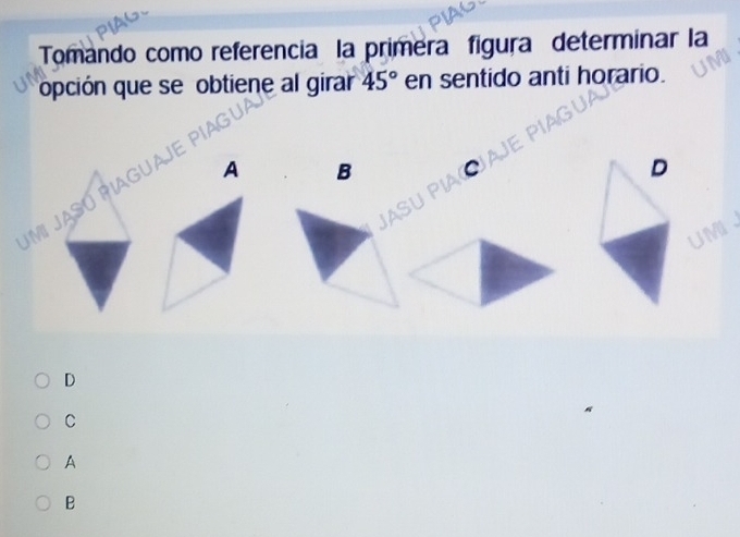 Tomando como referencia la primera figura determinar la
opción que se obtiene al girar 45° en sentido anti horario.
Jmi Jasú Piagua
A B C
D
St

UMI、
D
C
A
B