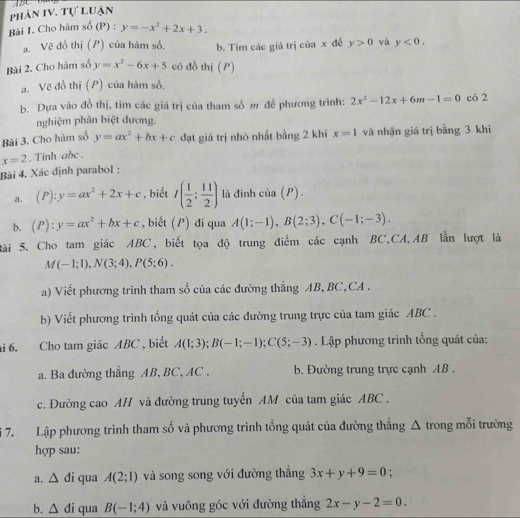 ABC D 
phản IV. tự luận
Bài 1. Cho hàm số (P ). y=-x^2+2x+3.
a. Vẽ đồ thị (P) của hàm số. ciax để y>0 và y<0.
b. Tìm các giá trị
Bài 2. Cho hàm số y=x^2-6x+5 có đồ thị (P)
a. Vẽ đồ thị (P) của hàm số.
b. Dựa vào đồ thị, tìm các giá trị của tham số m đề phương trình: 2x^2-12x+6m-1=0 có 2
nghiệm phân biệt dương.
Bài 3. Cho hàm số y=ax^2+bx+c đạt giá trị nhỏ nhất bằng 2 khi x=1 và nhận giá trị bằng 3 khi
x=2. Tinh abc .
Bài 4. Xác định parabol :
a. (P):y=ax^2+2x+c , biết I( 1/2 ; 11/2 ) là đỉnh cia(P).
b. (P):y=ax^2+bx+c , biết (P) đi qua A(1;-1),B(2;3),C(-1;-3).
Bài 5. Cho tam giác ABC, biết tọa độ trung điểm các cạnh BC,CA,AB lần lượt là
M(-1;1),N(3;4),P(5;6).
a) Viết phương trình tham số của các đường thẳng AB, BC,CA .
b) Viết phương trình tổng quát của các đường trung trực của tam giác ABC .
ai 6. Cho tam giác ABC , biết A(1;3);B(-1;-1);C(5;-3). Lập phương trình tổng quát của:
a. Ba đường thẳng AB, BC, AC .  b. Đường trung trực cạnh AB .
c. Đường cao AH và đường trung tuyến AM của tam giác ABC .
i 7. Lập phương trình tham số và phương trình tổng quát của đường thẳng △ trong mỗi trường
hợp sau:
a. △ đi qua A(2;1) và song song với đường thắng 3x+y+9=0
b. △ di qua B(-1;4) và vuông góc với đường thắng 2x-y-2=0.