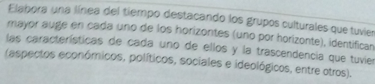 Elabora una línea del tiempo destacando los grupos culturales que tuvier 
mayor auge en cada uno de los horizontes (uno por horizonte), identifican 
las características de cada uno de ellos y la trascendencia que tuvier 
(aspectos económicos, políticos, sociales e ideológicos, entre otros).