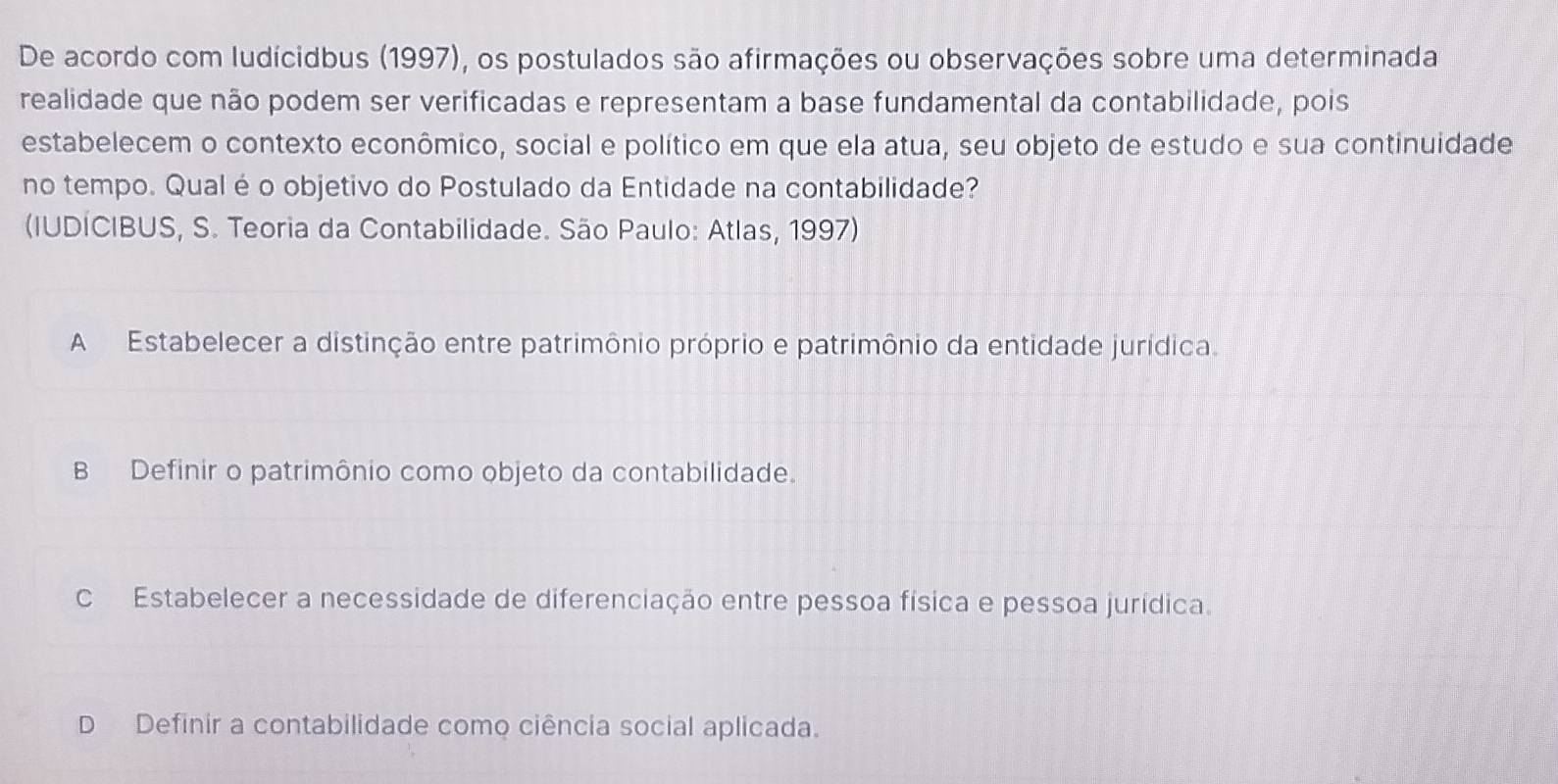 De acordo com ludícidbus (1997), os postulados são afirmações ou observações sobre uma determinada
realidade que não podem ser verificadas e representam a base fundamental da contabilidade, pois
estabelecem o contexto econômico, social e político em que ela atua, seu objeto de estudo e sua continuidade
no tempo. Qual é o objetivo do Postulado da Entidade na contabilidade?
(IUDÍCIBUS, S. Teoria da Contabilidade. São Paulo: Atlas, 1997)
A Estabelecer a distinção entre patrimônio próprio e patrimônio da entidade jurídica.
B Definir o patrimônio como objeto da contabilidade.
C Estabelecer a necessidade de diferenciação entre pessoa física e pessoa jurídica.
D Definir a contabilidade como ciência social aplicada.