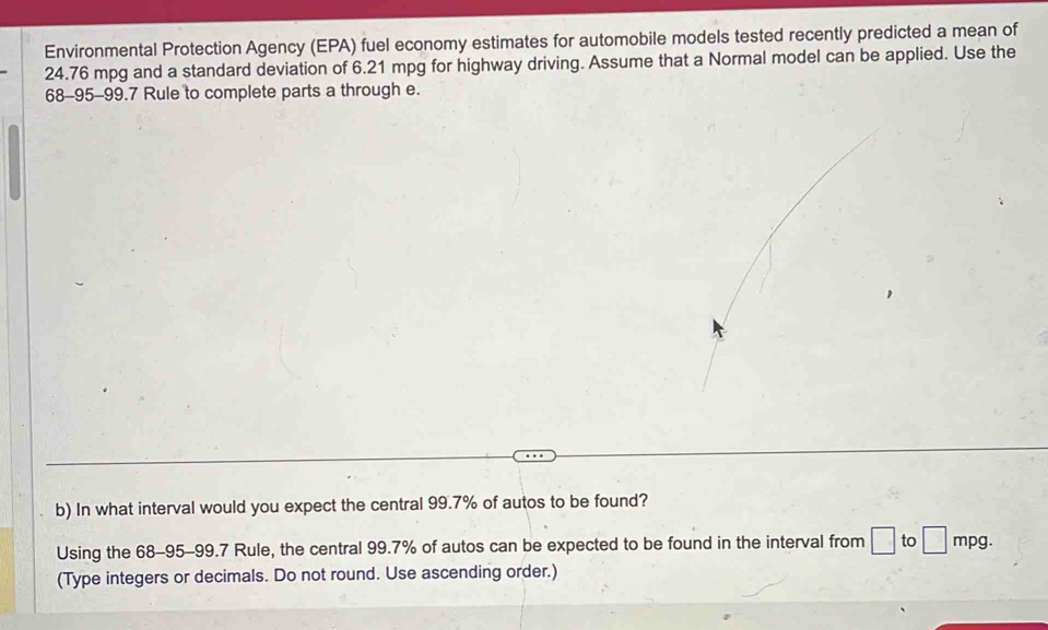 Environmental Protection Agency (EPA) fuel economy estimates for automobile models tested recently predicted a mean of
24.76 mpg and a standard deviation of 6.21 mpg for highway driving. Assume that a Normal model can be applied. Use the
68-95-99.7 Rule to complete parts a through e. 
b) In what interval would you expect the central 99.7% of autos to be found? 
Using the 68-95-99.7 Rule, the central 99.7% of autos can be expected to be found in the interval from □ to □ mpg. 
(Type integers or decimals. Do not round. Use ascending order.)